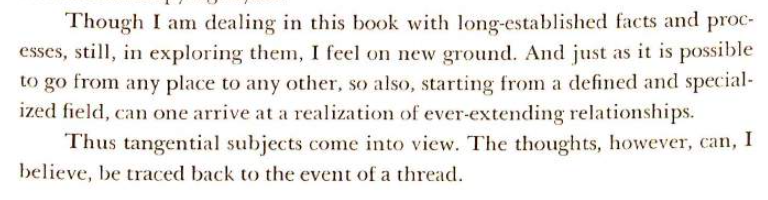 Though I am dealing in this book with long-established facts and processes, still, in exploring them, I feel on new ground. And just as it is possible to go from any place to any other, so also, starting from a defined and specialized field, can one arrive at a realization of ever-extending relationships. Thus tangential subjects come into view. The thoughts, however, can, I believe, be traced back to the event of a thread.